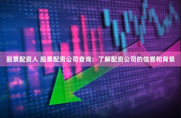 股票配资人 股票配资公司查询：了解配资公司的信誉和背景