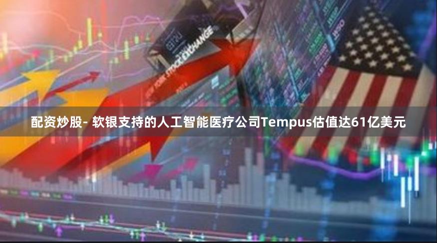 配资炒股- 软银支持的人工智能医疗公司Tempus估值达61亿美元