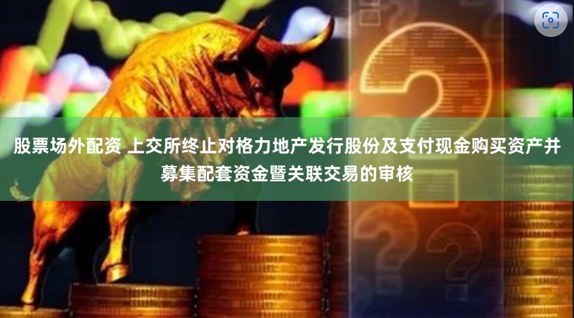 股票场外配资 上交所终止对格力地产发行股份及支付现金购买资产并募集配套资金暨关联交易的审核