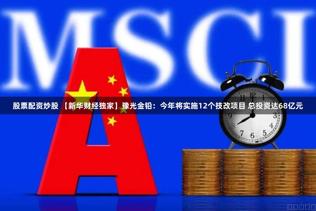 股票配资炒股 【新华财经独家】豫光金铅：今年将实施12个技改项目 总投资达68亿元