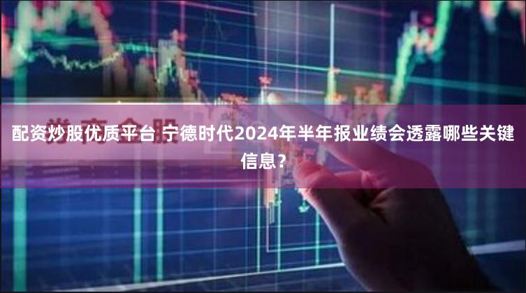 配资炒股优质平台 宁德时代2024年半年报业绩会透露哪些关键信息？