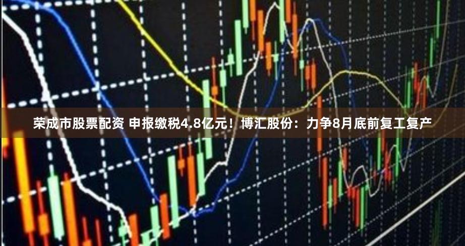 荣成市股票配资 申报缴税4.8亿元！博汇股份：力争8月底前复工复产