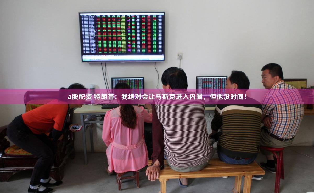 a股配资 特朗普：我绝对会让马斯克进入内阁，但他没时间！