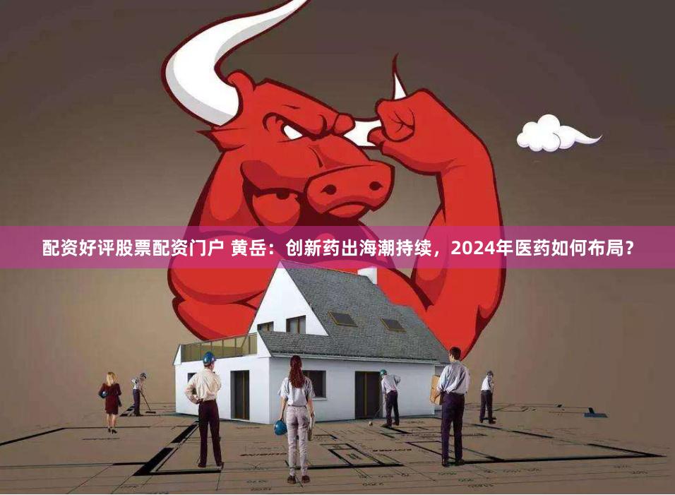 配资好评股票配资门户 黄岳：创新药出海潮持续，2024年医药如何布局？