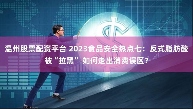 温州股票配资平台 2023食品安全热点七：反式脂肪酸被“拉黑” 如何走出消费误区？