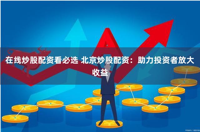 在线炒股配资看必选 北京炒股配资：助力投资者放大收益
