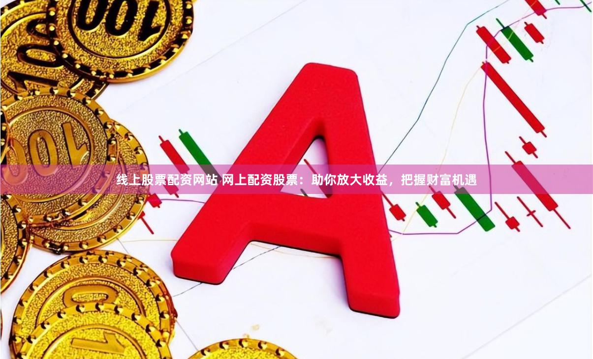 线上股票配资网站 网上配资股票：助你放大收益，把握财富机遇