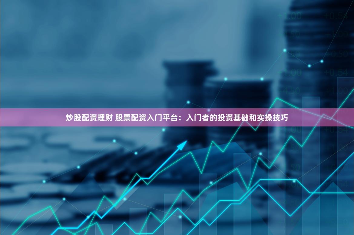 炒股配资理财 股票配资入门平台：入门者的投资基础和实操技巧